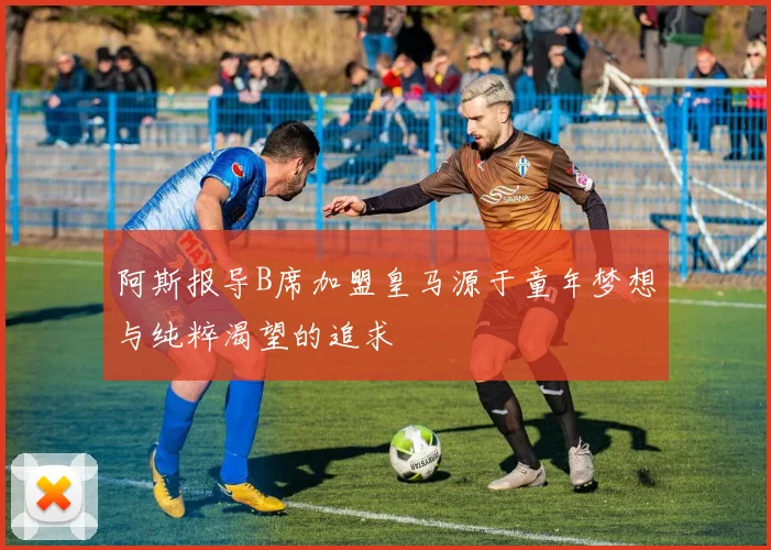 阿斯报导B席加盟皇马源于童年梦想与纯粹渴望的追求