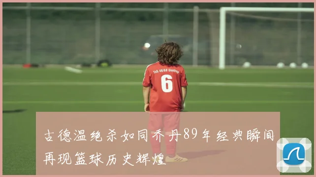 古德温绝杀如同乔丹89年经典瞬间再现篮球历史辉煌