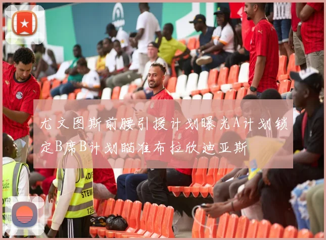 尤文图斯前腰引援计划曝光A计划锁定B席B计划瞄准布拉欣迪亚斯