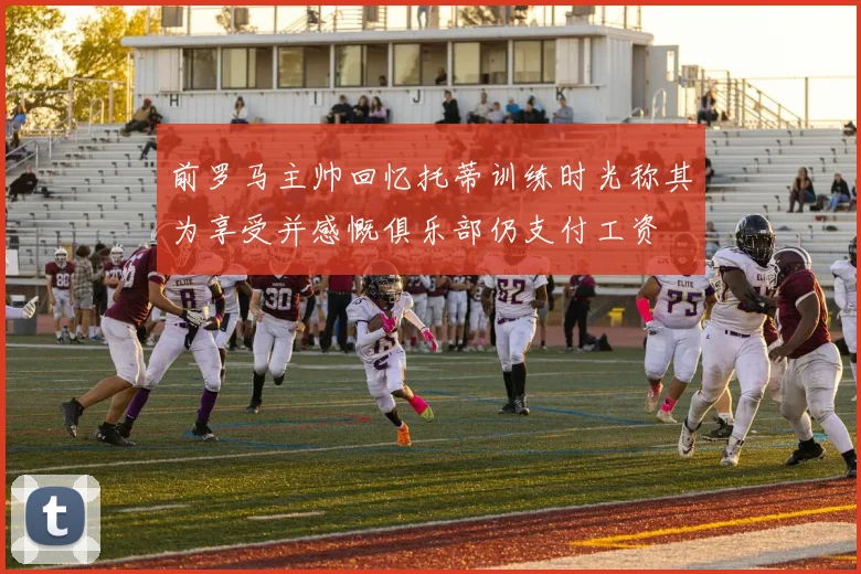 前罗马主帅回忆托蒂训练时光称其为享受并感慨俱乐部仍支付工资