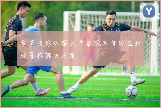 希罗谈球队第三节表现不佳称正积极寻找解决方案