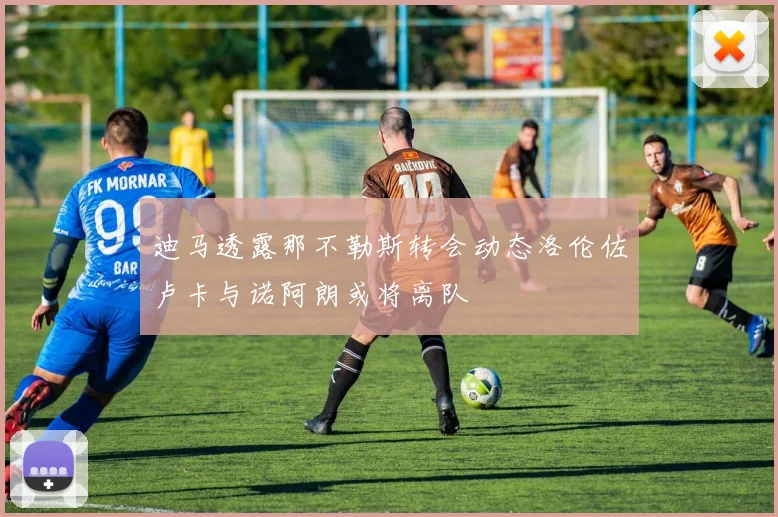迪马透露那不勒斯转会动态洛伦佐卢卡与诺阿朗或将离队