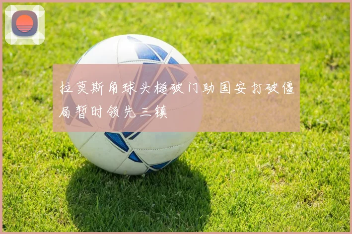 拉莫斯角球头槌破门助国安打破僵局暂时领先三镇