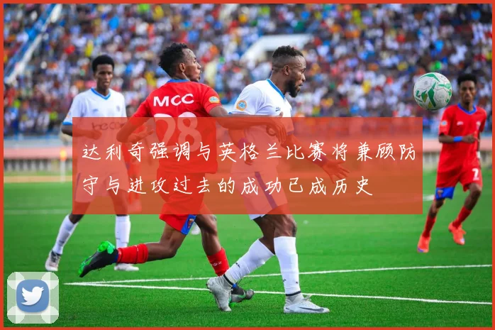 达利奇强调与英格兰比赛将兼顾防守与进攻过去的成功已成历史