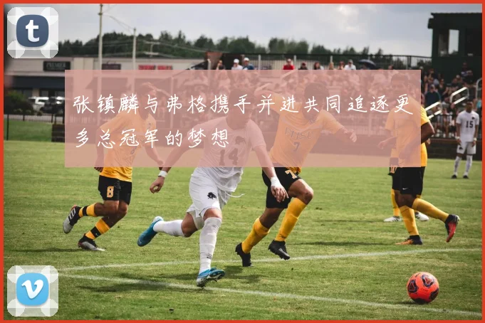 张镇麟与弗格携手并进共同追逐更多总冠军的梦想