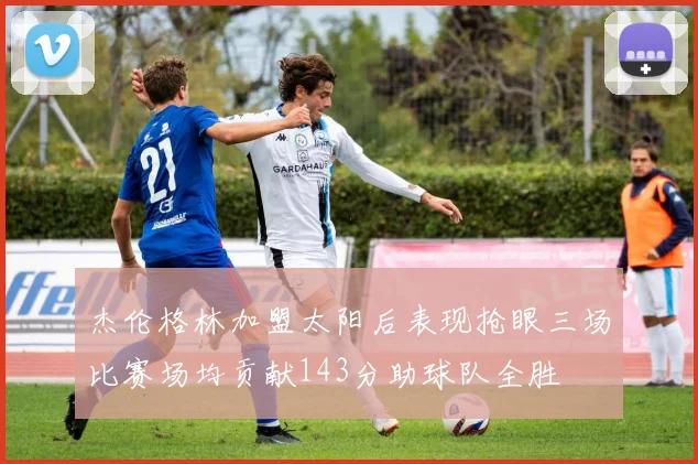 杰伦格林加盟太阳后表现抢眼三场比赛场均贡献143分助球队全胜