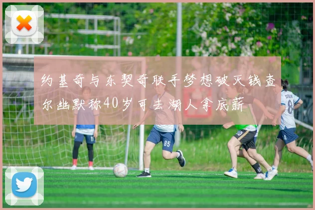 约基奇与东契奇联手梦想破灭钱查尔幽默称40岁可去湖人拿底薪