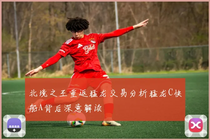 北境之王重返猛龙交易分析猛龙C快船A背后深意解读