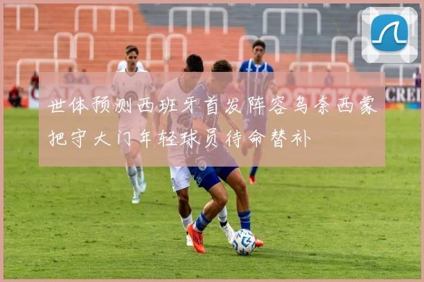 世体预测西班牙首发阵容乌奈西蒙把守大门年轻球员待命替补