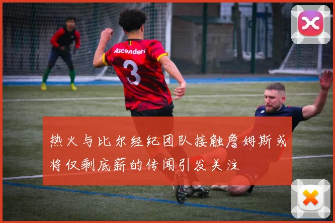 热火与比尔经纪团队接触詹姆斯或将仅剩底薪的传闻引发关注