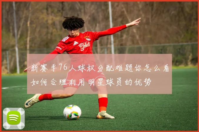 新赛季76人球权分配难题你怎么看如何合理利用明星球员的优势
