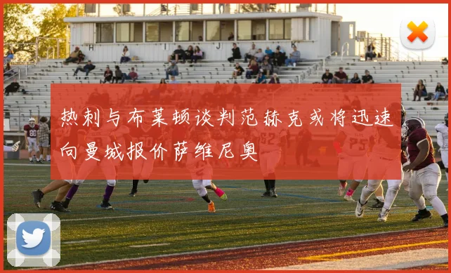热刺与布莱顿谈判范赫克或将迅速向曼城报价萨维尼奥