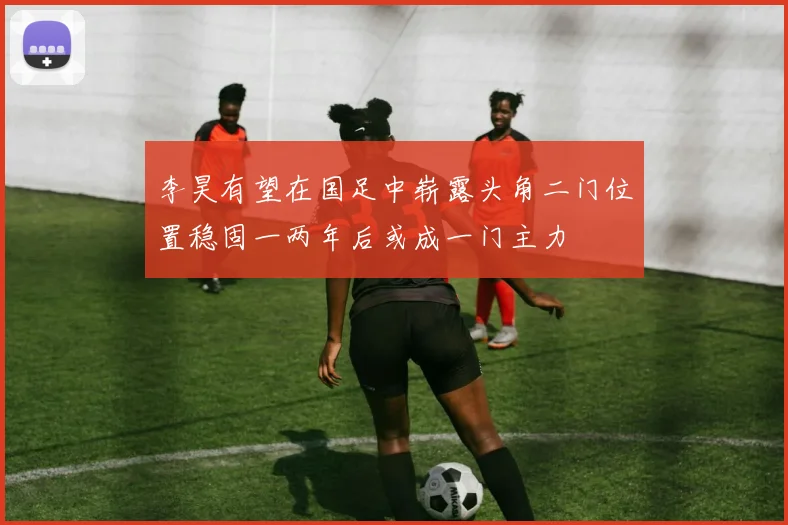 李昊有望在国足中崭露头角二门位置稳固一两年后或成一门主力