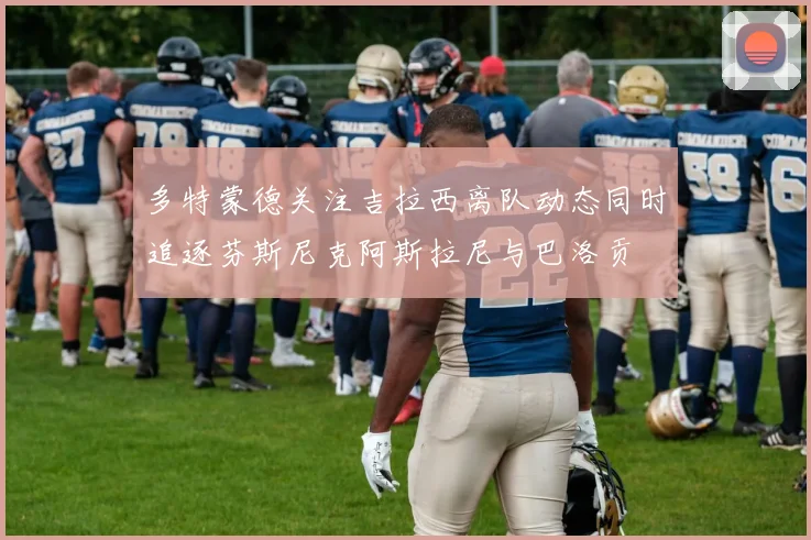 多特蒙德关注吉拉西离队动态同时追逐芬斯尼克阿斯拉尼与巴洛贡