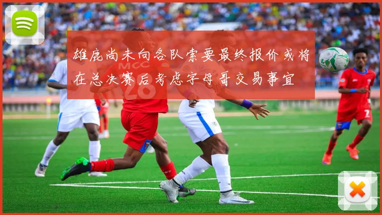雄鹿尚未向各队索要最终报价或将在总决赛后考虑字母哥交易事宜