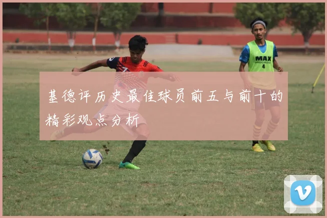 基德评历史最佳球员前五与前十的精彩观点分析