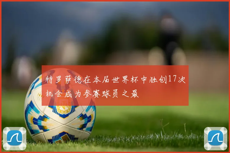特罗萨德在本届世界杯中独创17次机会成为参赛球员之最