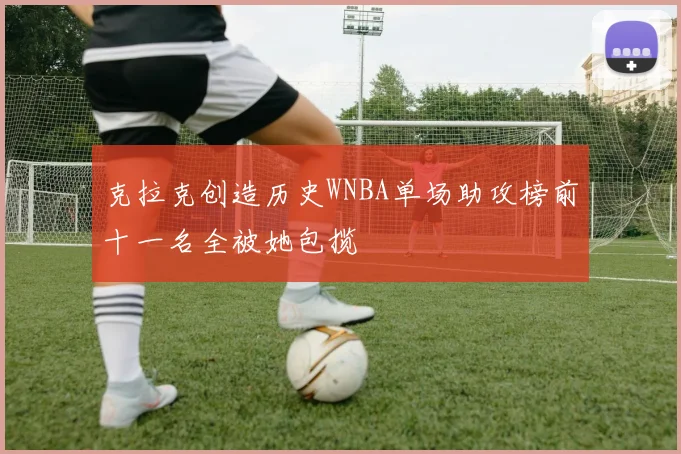 克拉克创造历史WNBA单场助攻榜前十一名全被她包揽