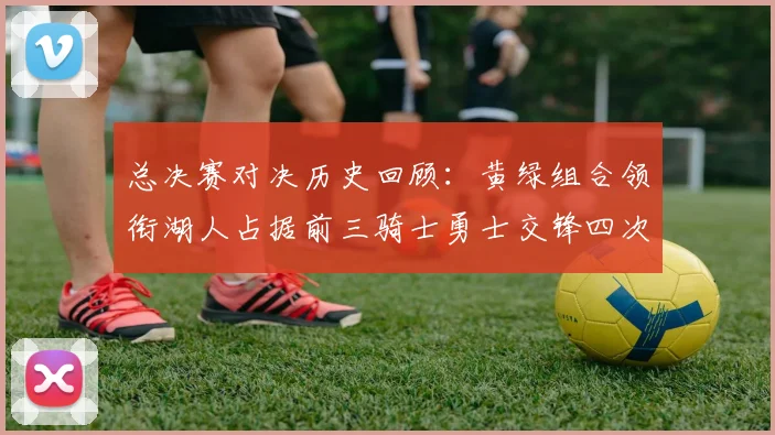 总决赛对决历史回顾：黄绿组合领衔湖人占据前三骑士勇士交锋四次