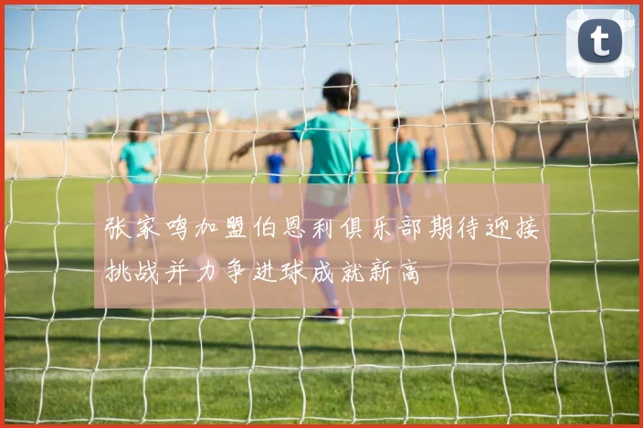 张家鸣加盟伯恩利俱乐部期待迎接挑战并力争进球成就新高