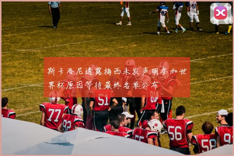 斯卡洛尼透露梅西未发声明参加世界杯原因等待最终名单公布